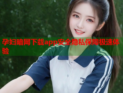 孕妇暗网下载app安全隐私保障极速体验