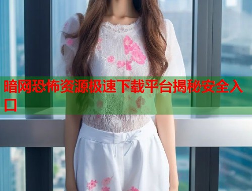 暗网恐怖资源极速下载平台揭秘安全入口