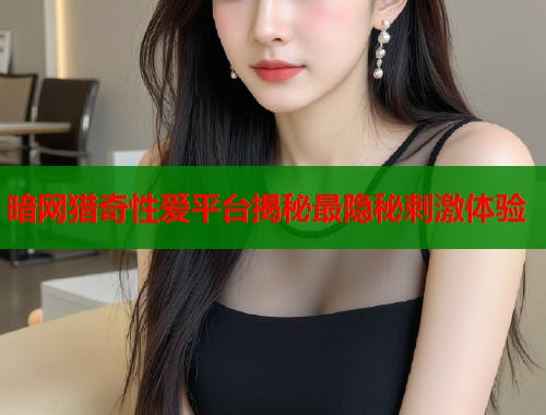 暗网猎奇性爱平台揭秘最隐秘刺激体验