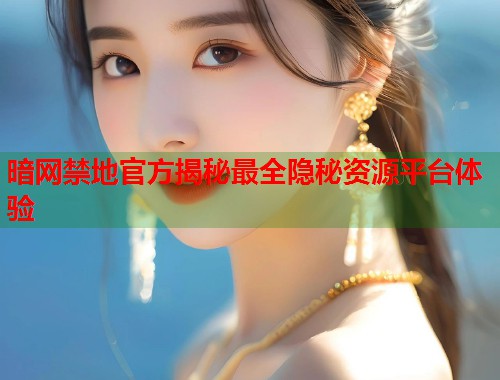 暗网禁地官方揭秘最全隐秘资源平台体验