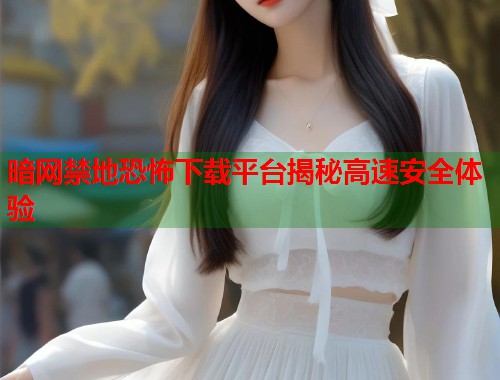 暗网禁地恐怖下载平台揭秘高速安全体验