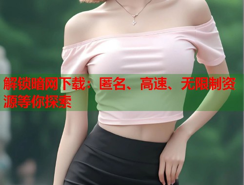 解锁暗网下载：匿名、高速、无限制资源等你探索