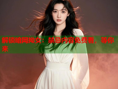 解锁暗网拗女：禁忌内容免费看，等你来