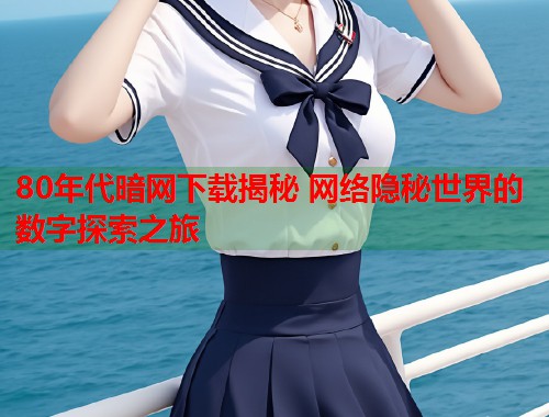 80年代暗网下载揭秘 网络隐秘世界的数字探索之旅