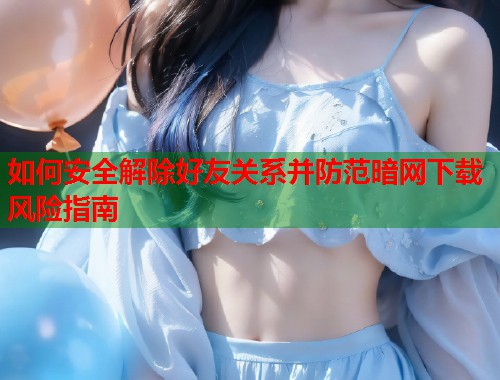 如何安全解除好友关系并防范暗网下载风险指南