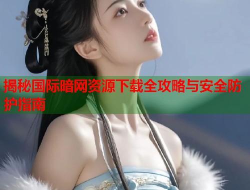 揭秘国际暗网资源下载全攻略与安全防护指南