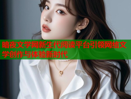 暗夜文学网新生代阅读平台引领网络文学创作与体验新时代