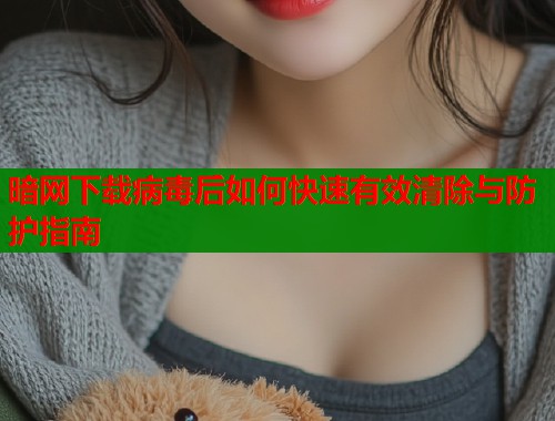 暗网下载病毒后如何快速有效清除与防护指南