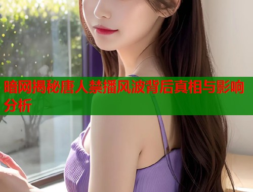 暗网揭秘唐人禁播风波背后真相与影响分析