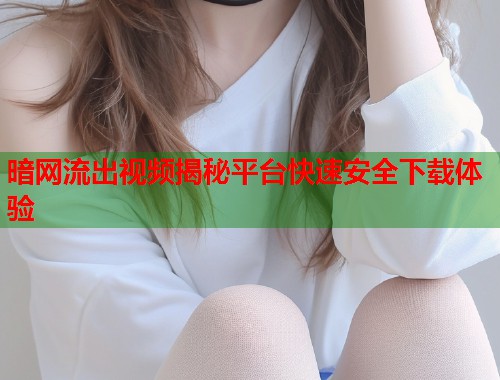 暗网流出视频揭秘平台快速安全下载体验
