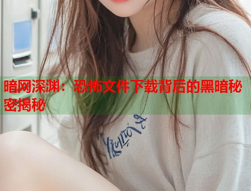 暗网深渊：恐怖文件下载背后的黑暗秘密揭秘