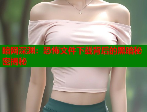 暗网深渊：恐怖文件下载背后的黑暗秘密揭秘  第2张