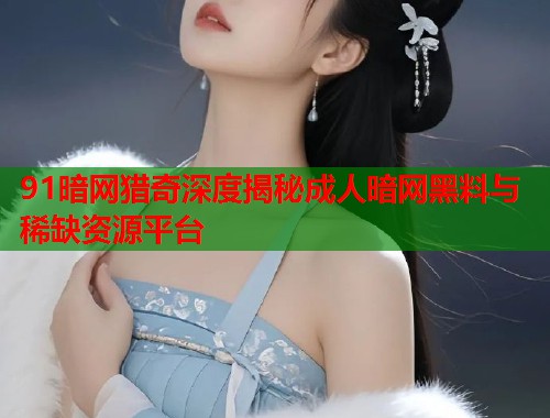 91暗网猎奇深度揭秘成人暗网黑料与稀缺资源平台  第1张