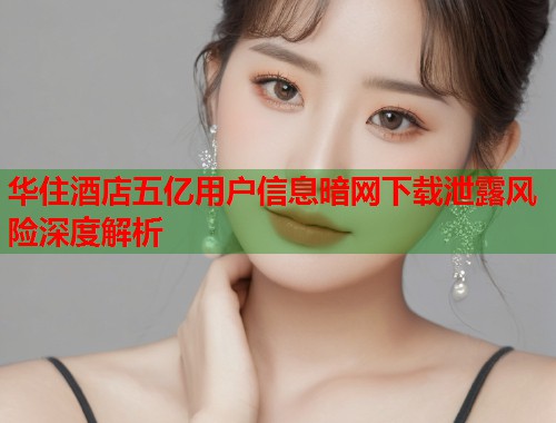 华住酒店五亿用户信息暗网下载泄露风险深度解析