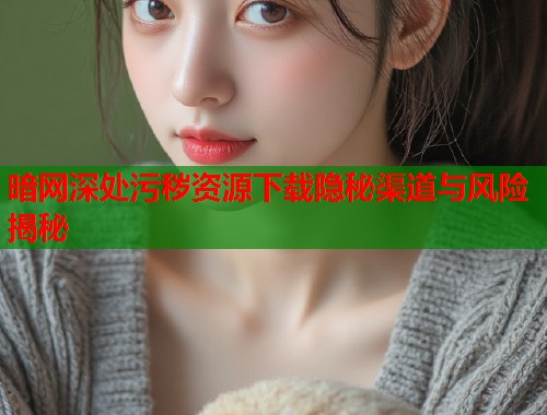 暗网深处污秽资源下载隐秘渠道与风险揭秘