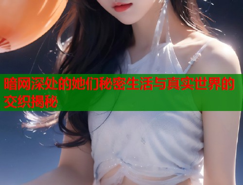 暗网深处的她们秘密生活与真实世界的交织揭秘