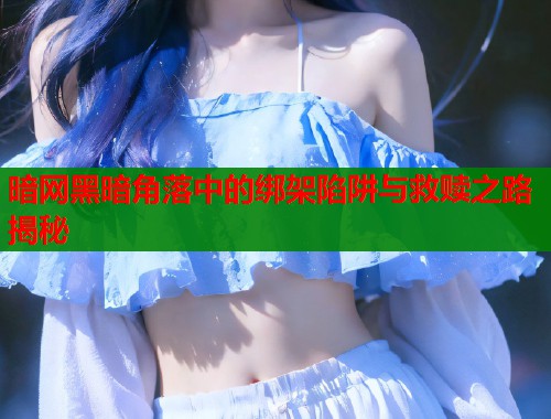 暗网黑暗角落中的绑架陷阱与救赎之路揭秘