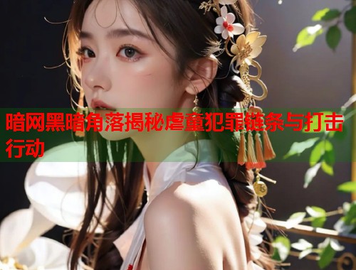 暗网黑暗角落揭秘虐童犯罪链条与打击行动