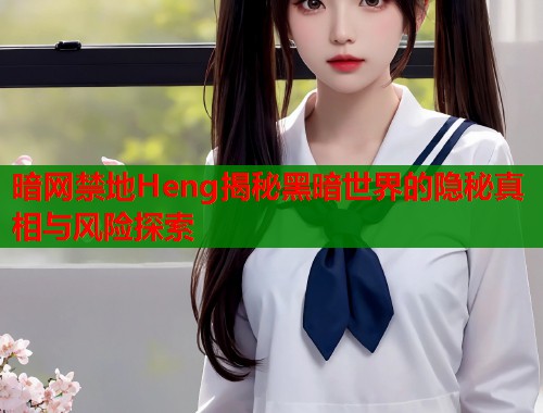 暗网禁地Heng揭秘黑暗世界的隐秘真相与风险探索