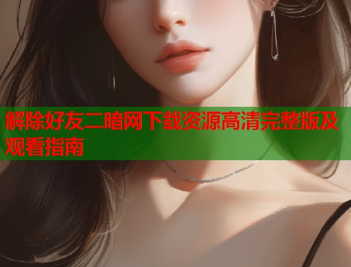 解除好友二暗网下载资源高清完整版及观看指南