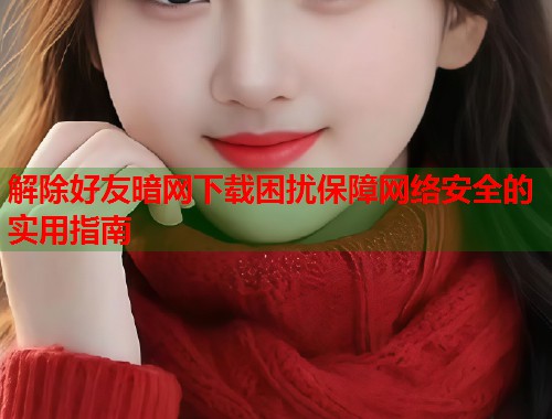 解除好友暗网下载困扰保障网络安全的实用指南