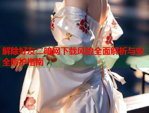 解除好友二暗网下载风险全面解析与安全防护指南  第2张